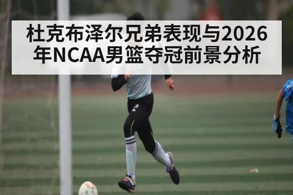 杜克布泽尔兄弟表现与2026年NCAA男篮夺冠前景分析