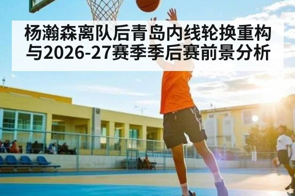 杨瀚森离队后青岛内线轮换重构与2026-27赛季季后赛前景分析